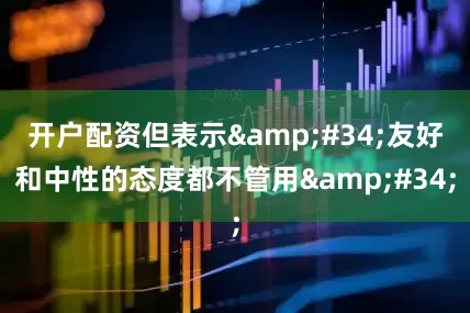开户配资但表示&#34;友好和中性的态度都不管用&#34;